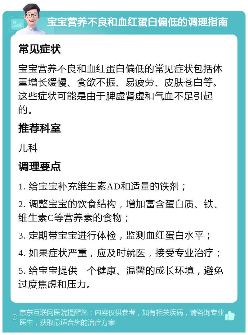 宝宝营养不良和血红蛋白偏低的调理指南 常见症状 宝宝营养不良和血红蛋白偏低的常见症状包括体重增长缓慢、食欲不振、易疲劳、皮肤苍白等。这些症状可能是由于脾虚肾虚和气血不足引起的。 推荐科室 儿科 调理要点 1. 给宝宝补充维生素AD和适量的铁剂； 2. 调整宝宝的饮食结构，增加富含蛋白质、铁、维生素C等营养素的食物； 3. 定期带宝宝进行体检，监测血红蛋白水平； 4. 如果症状严重，应及时就医，接受专业治疗； 5. 给宝宝提供一个健康、温馨的成长环境，避免过度焦虑和压力。