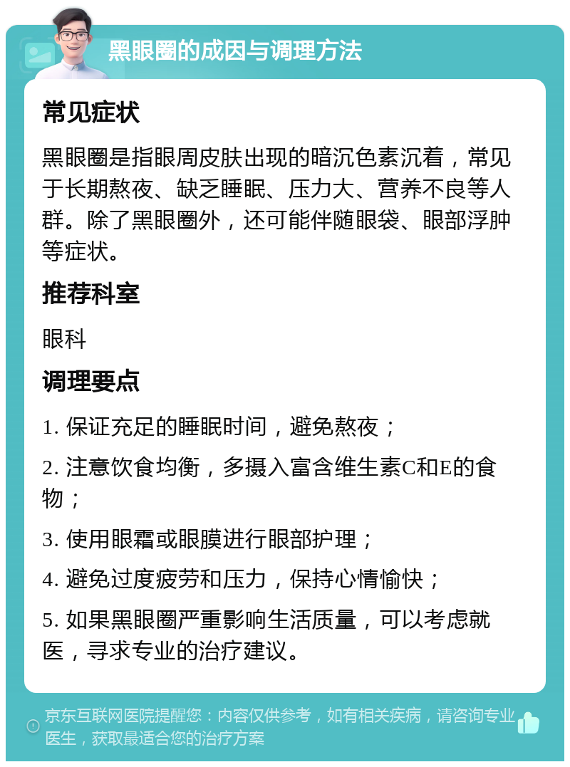 黑眼圈的成因与调理方法 常见症状 黑眼圈是指眼周皮肤出现的暗沉色素沉着，常见于长期熬夜、缺乏睡眠、压力大、营养不良等人群。除了黑眼圈外，还可能伴随眼袋、眼部浮肿等症状。 推荐科室 眼科 调理要点 1. 保证充足的睡眠时间，避免熬夜； 2. 注意饮食均衡，多摄入富含维生素C和E的食物； 3. 使用眼霜或眼膜进行眼部护理； 4. 避免过度疲劳和压力，保持心情愉快； 5. 如果黑眼圈严重影响生活质量，可以考虑就医，寻求专业的治疗建议。