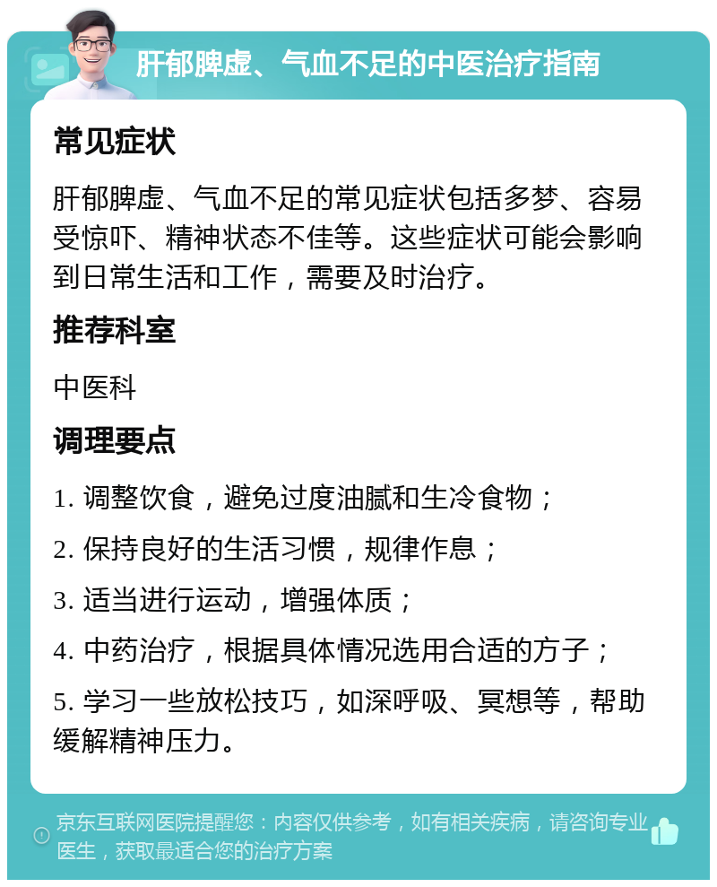 肝郁脾虚、气血不足的中医治疗指南 常见症状 肝郁脾虚、气血不足的常见症状包括多梦、容易受惊吓、精神状态不佳等。这些症状可能会影响到日常生活和工作，需要及时治疗。 推荐科室 中医科 调理要点 1. 调整饮食，避免过度油腻和生冷食物； 2. 保持良好的生活习惯，规律作息； 3. 适当进行运动，增强体质； 4. 中药治疗，根据具体情况选用合适的方子； 5. 学习一些放松技巧，如深呼吸、冥想等，帮助缓解精神压力。