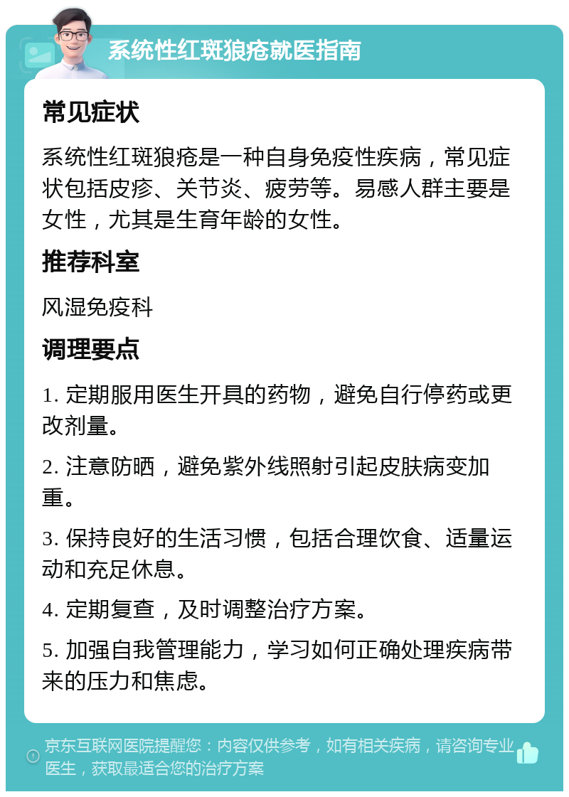 系统性红斑狼疮就医指南 常见症状 系统性红斑狼疮是一种自身免疫性疾病，常见症状包括皮疹、关节炎、疲劳等。易感人群主要是女性，尤其是生育年龄的女性。 推荐科室 风湿免疫科 调理要点 1. 定期服用医生开具的药物，避免自行停药或更改剂量。 2. 注意防晒，避免紫外线照射引起皮肤病变加重。 3. 保持良好的生活习惯，包括合理饮食、适量运动和充足休息。 4. 定期复查，及时调整治疗方案。 5. 加强自我管理能力，学习如何正确处理疾病带来的压力和焦虑。