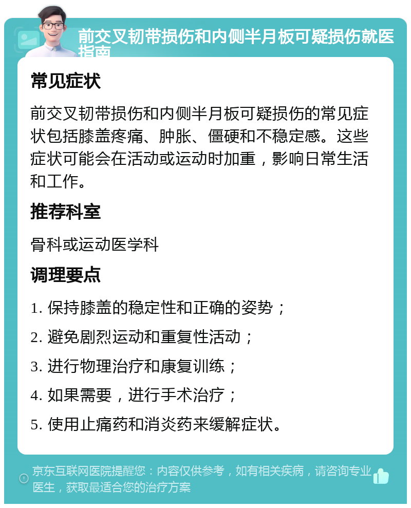 前交叉韧带损伤和内侧半月板可疑损伤就医指南 常见症状 前交叉韧带损伤和内侧半月板可疑损伤的常见症状包括膝盖疼痛、肿胀、僵硬和不稳定感。这些症状可能会在活动或运动时加重，影响日常生活和工作。 推荐科室 骨科或运动医学科 调理要点 1. 保持膝盖的稳定性和正确的姿势； 2. 避免剧烈运动和重复性活动； 3. 进行物理治疗和康复训练； 4. 如果需要，进行手术治疗； 5. 使用止痛药和消炎药来缓解症状。