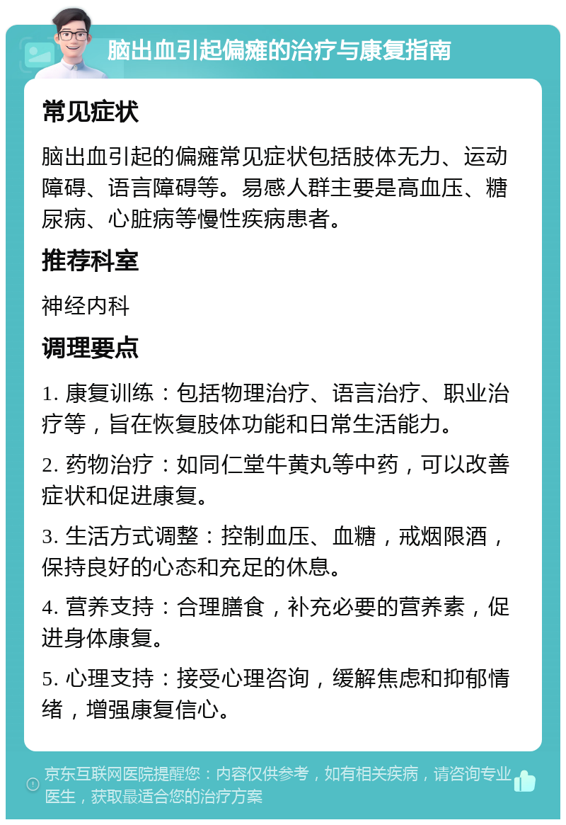 脑出血引起偏瘫的治疗与康复指南 常见症状 脑出血引起的偏瘫常见症状包括肢体无力、运动障碍、语言障碍等。易感人群主要是高血压、糖尿病、心脏病等慢性疾病患者。 推荐科室 神经内科 调理要点 1. 康复训练：包括物理治疗、语言治疗、职业治疗等，旨在恢复肢体功能和日常生活能力。 2. 药物治疗：如同仁堂牛黄丸等中药，可以改善症状和促进康复。 3. 生活方式调整：控制血压、血糖，戒烟限酒，保持良好的心态和充足的休息。 4. 营养支持：合理膳食，补充必要的营养素，促进身体康复。 5. 心理支持：接受心理咨询，缓解焦虑和抑郁情绪，增强康复信心。