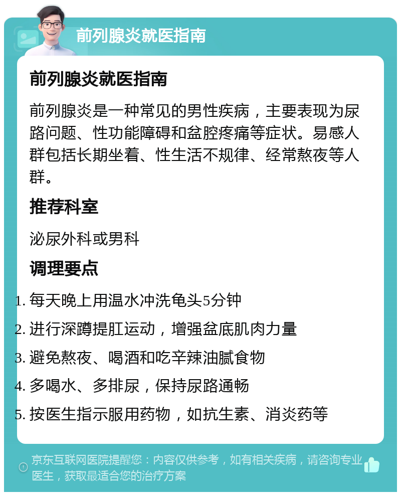 前列腺炎就医指南 前列腺炎就医指南 前列腺炎是一种常见的男性疾病，主要表现为尿路问题、性功能障碍和盆腔疼痛等症状。易感人群包括长期坐着、性生活不规律、经常熬夜等人群。 推荐科室 泌尿外科或男科 调理要点 每天晚上用温水冲洗龟头5分钟 进行深蹲提肛运动，增强盆底肌肉力量 避免熬夜、喝酒和吃辛辣油腻食物 多喝水、多排尿，保持尿路通畅 按医生指示服用药物，如抗生素、消炎药等