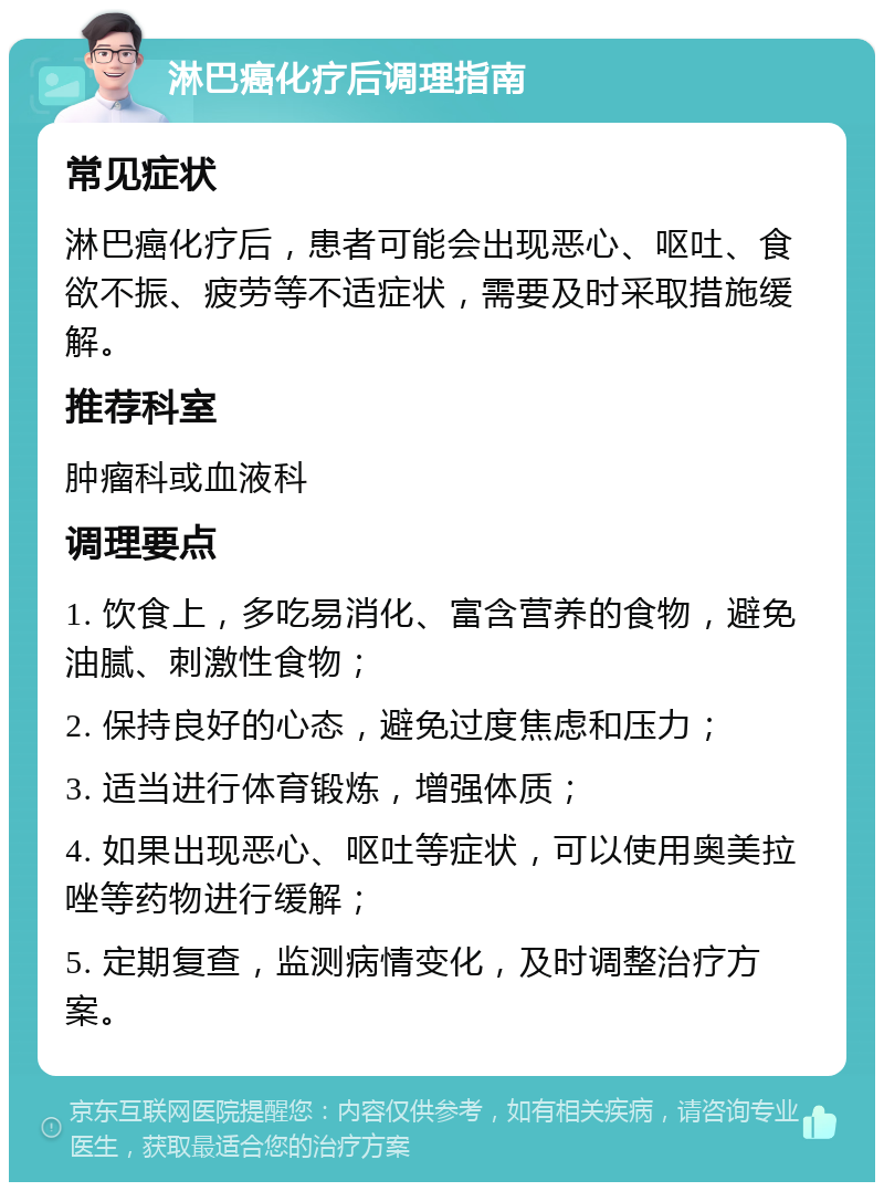 淋巴癌化疗后调理指南 常见症状 淋巴癌化疗后，患者可能会出现恶心、呕吐、食欲不振、疲劳等不适症状，需要及时采取措施缓解。 推荐科室 肿瘤科或血液科 调理要点 1. 饮食上，多吃易消化、富含营养的食物，避免油腻、刺激性食物； 2. 保持良好的心态，避免过度焦虑和压力； 3. 适当进行体育锻炼，增强体质； 4. 如果出现恶心、呕吐等症状，可以使用奥美拉唑等药物进行缓解； 5. 定期复查，监测病情变化，及时调整治疗方案。