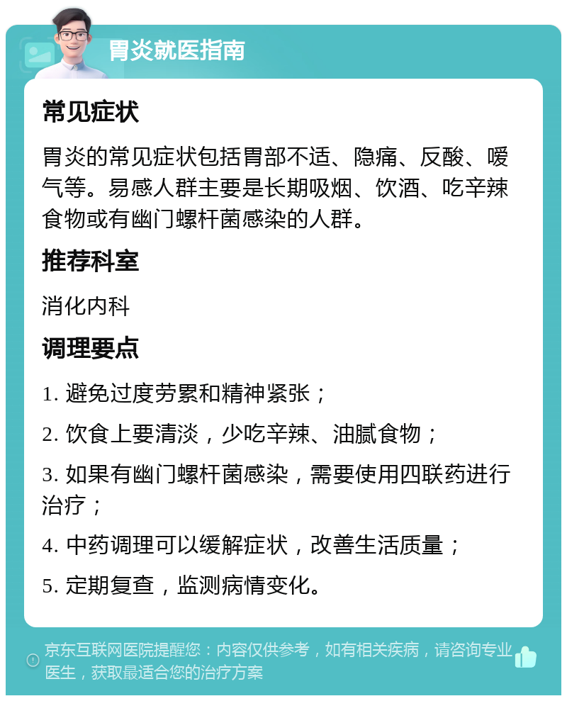 胃炎就医指南 常见症状 胃炎的常见症状包括胃部不适、隐痛、反酸、嗳气等。易感人群主要是长期吸烟、饮酒、吃辛辣食物或有幽门螺杆菌感染的人群。 推荐科室 消化内科 调理要点 1. 避免过度劳累和精神紧张； 2. 饮食上要清淡，少吃辛辣、油腻食物； 3. 如果有幽门螺杆菌感染，需要使用四联药进行治疗； 4. 中药调理可以缓解症状，改善生活质量； 5. 定期复查，监测病情变化。