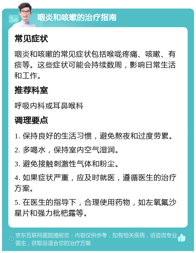 咽炎和咳嗽的治疗指南 常见症状 咽炎和咳嗽的常见症状包括喉咙疼痛、咳嗽、有痰等。这些症状可能会持续数周，影响日常生活和工作。 推荐科室 呼吸内科或耳鼻喉科 调理要点 1. 保持良好的生活习惯，避免熬夜和过度劳累。 2. 多喝水，保持室内空气湿润。 3. 避免接触刺激性气体和粉尘。 4. 如果症状严重，应及时就医，遵循医生的治疗方案。 5. 在医生的指导下，合理使用药物，如左氧氟沙星片和强力枇杷露等。