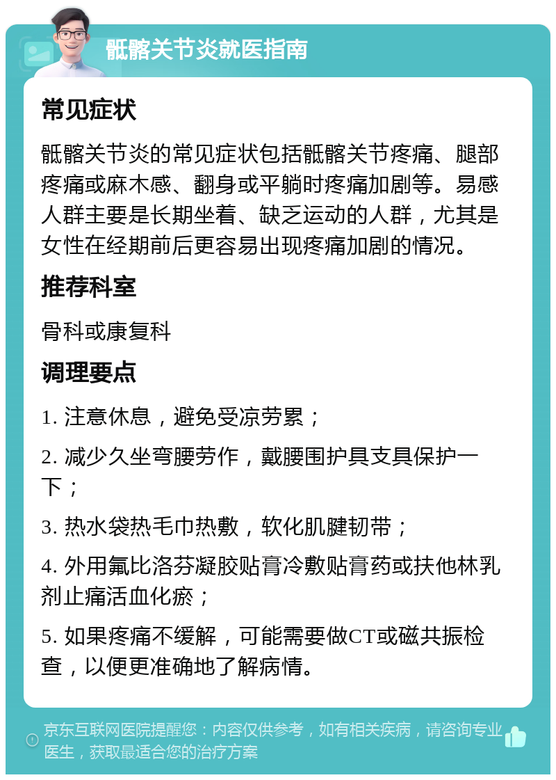 骶髂关节炎就医指南 常见症状 骶髂关节炎的常见症状包括骶髂关节疼痛、腿部疼痛或麻木感、翻身或平躺时疼痛加剧等。易感人群主要是长期坐着、缺乏运动的人群，尤其是女性在经期前后更容易出现疼痛加剧的情况。 推荐科室 骨科或康复科 调理要点 1. 注意休息，避免受凉劳累； 2. 减少久坐弯腰劳作，戴腰围护具支具保护一下； 3. 热水袋热毛巾热敷，软化肌腱韧带； 4. 外用氟比洛芬凝胶贴膏冷敷贴膏药或扶他林乳剂止痛活血化瘀； 5. 如果疼痛不缓解，可能需要做CT或磁共振检查，以便更准确地了解病情。