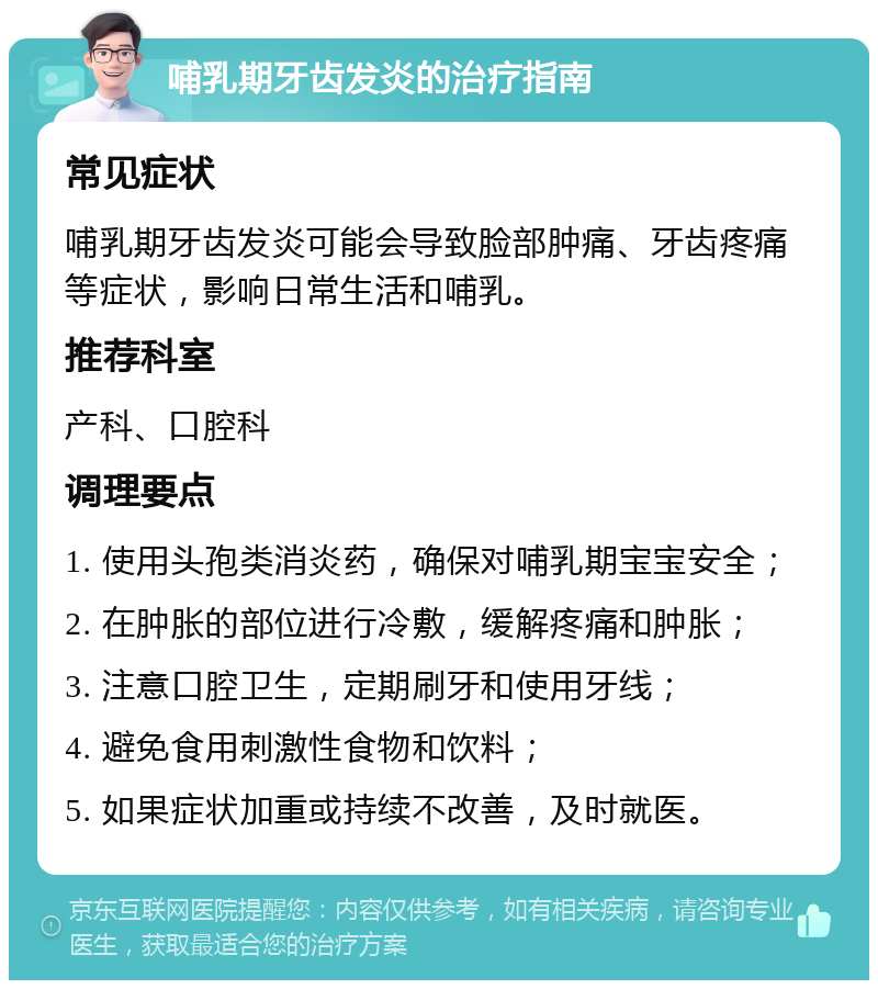 哺乳期牙齿发炎的治疗指南 常见症状 哺乳期牙齿发炎可能会导致脸部肿痛、牙齿疼痛等症状，影响日常生活和哺乳。 推荐科室 产科、口腔科 调理要点 1. 使用头孢类消炎药，确保对哺乳期宝宝安全； 2. 在肿胀的部位进行冷敷，缓解疼痛和肿胀； 3. 注意口腔卫生，定期刷牙和使用牙线； 4. 避免食用刺激性食物和饮料； 5. 如果症状加重或持续不改善，及时就医。