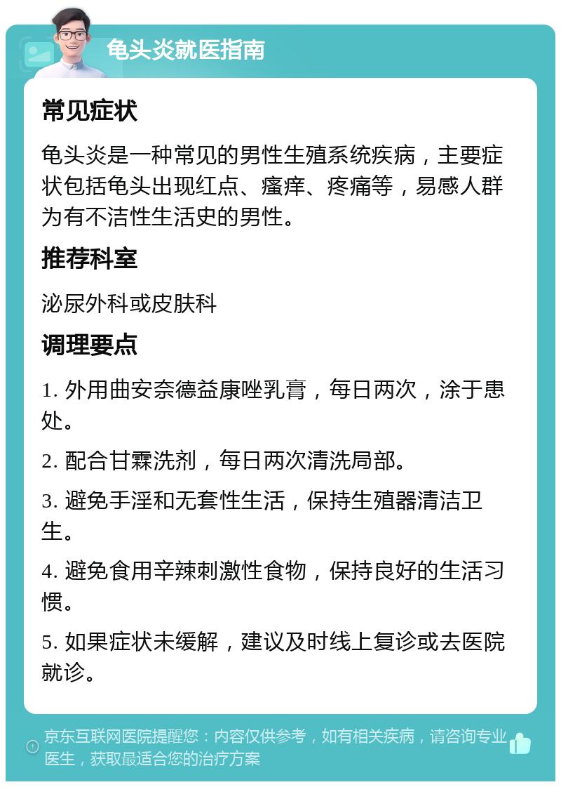 龟头炎就医指南 常见症状 龟头炎是一种常见的男性生殖系统疾病，主要症状包括龟头出现红点、瘙痒、疼痛等，易感人群为有不洁性生活史的男性。 推荐科室 泌尿外科或皮肤科 调理要点 1. 外用曲安奈德益康唑乳膏，每日两次，涂于患处。 2. 配合甘霖洗剂，每日两次清洗局部。 3. 避免手淫和无套性生活，保持生殖器清洁卫生。 4. 避免食用辛辣刺激性食物，保持良好的生活习惯。 5. 如果症状未缓解，建议及时线上复诊或去医院就诊。