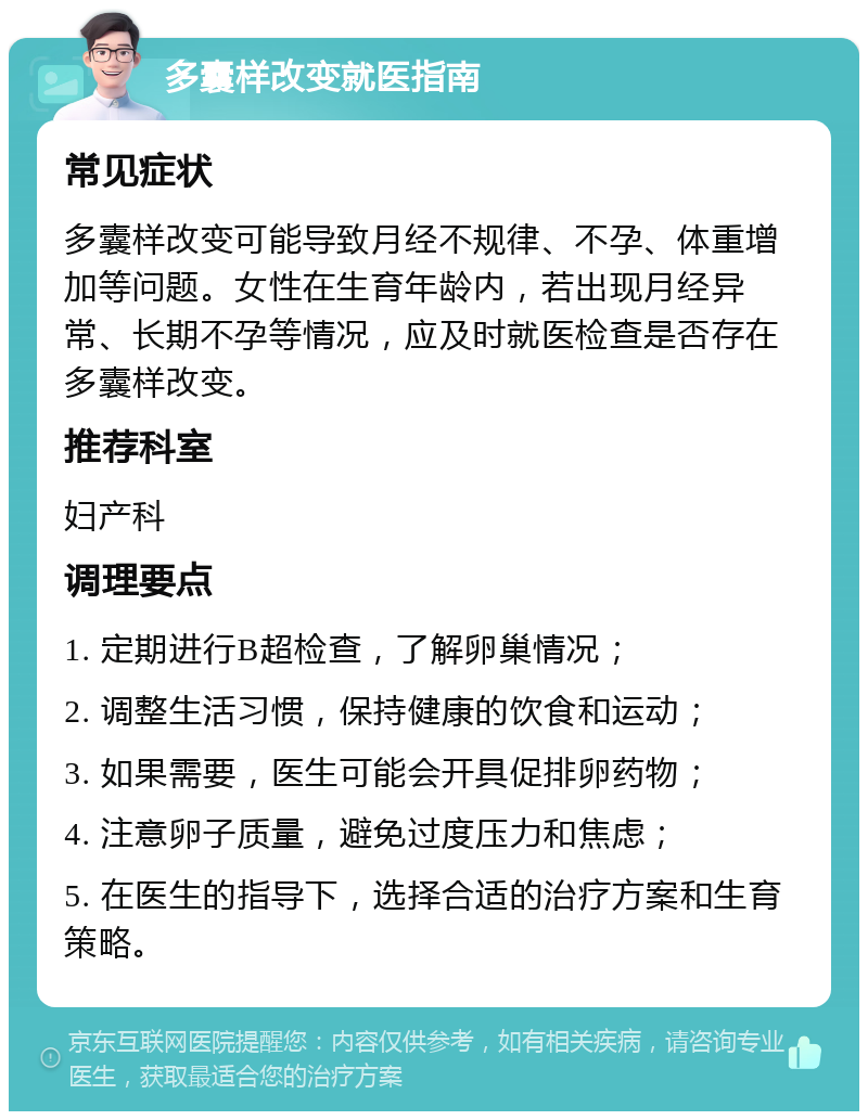 多囊样改变就医指南 常见症状 多囊样改变可能导致月经不规律、不孕、体重增加等问题。女性在生育年龄内，若出现月经异常、长期不孕等情况，应及时就医检查是否存在多囊样改变。 推荐科室 妇产科 调理要点 1. 定期进行B超检查，了解卵巢情况； 2. 调整生活习惯，保持健康的饮食和运动； 3. 如果需要，医生可能会开具促排卵药物； 4. 注意卵子质量，避免过度压力和焦虑； 5. 在医生的指导下，选择合适的治疗方案和生育策略。