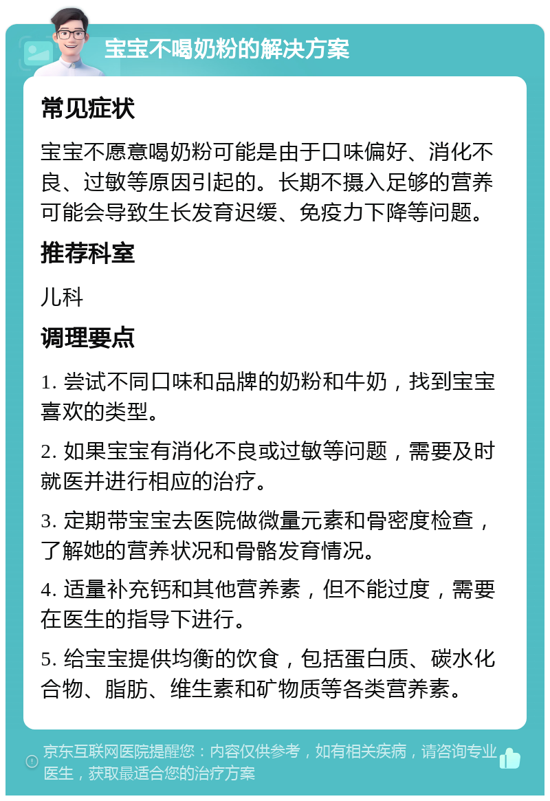 宝宝不喝奶粉的解决方案 常见症状 宝宝不愿意喝奶粉可能是由于口味偏好、消化不良、过敏等原因引起的。长期不摄入足够的营养可能会导致生长发育迟缓、免疫力下降等问题。 推荐科室 儿科 调理要点 1. 尝试不同口味和品牌的奶粉和牛奶，找到宝宝喜欢的类型。 2. 如果宝宝有消化不良或过敏等问题，需要及时就医并进行相应的治疗。 3. 定期带宝宝去医院做微量元素和骨密度检查，了解她的营养状况和骨骼发育情况。 4. 适量补充钙和其他营养素，但不能过度，需要在医生的指导下进行。 5. 给宝宝提供均衡的饮食，包括蛋白质、碳水化合物、脂肪、维生素和矿物质等各类营养素。