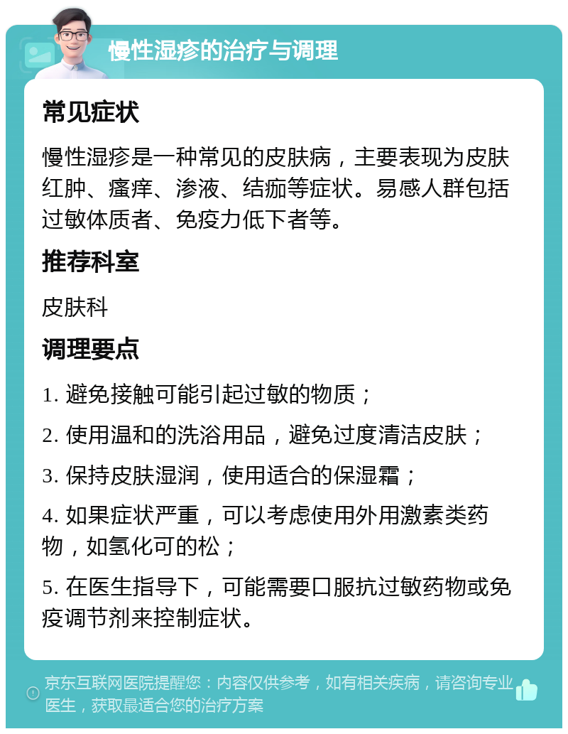 慢性湿疹的治疗与调理 常见症状 慢性湿疹是一种常见的皮肤病，主要表现为皮肤红肿、瘙痒、渗液、结痂等症状。易感人群包括过敏体质者、免疫力低下者等。 推荐科室 皮肤科 调理要点 1. 避免接触可能引起过敏的物质； 2. 使用温和的洗浴用品，避免过度清洁皮肤； 3. 保持皮肤湿润，使用适合的保湿霜； 4. 如果症状严重，可以考虑使用外用激素类药物，如氢化可的松； 5. 在医生指导下，可能需要口服抗过敏药物或免疫调节剂来控制症状。