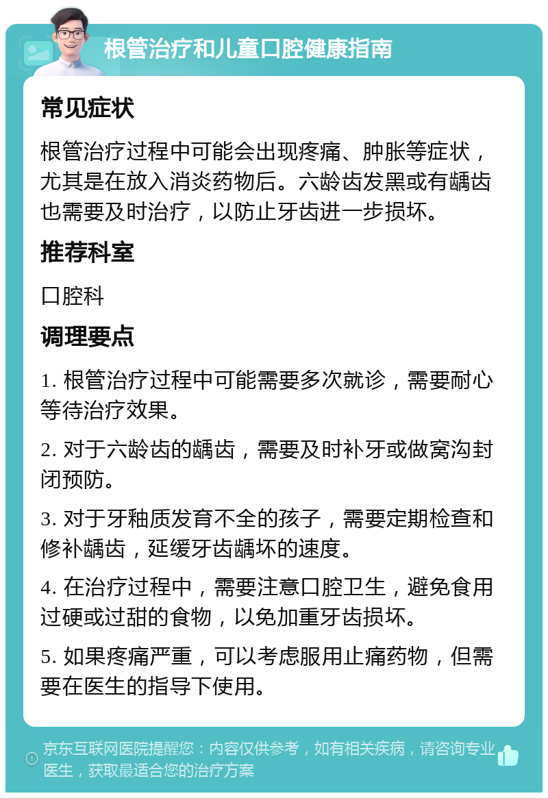 根管治疗和儿童口腔健康指南 常见症状 根管治疗过程中可能会出现疼痛、肿胀等症状，尤其是在放入消炎药物后。六龄齿发黑或有龋齿也需要及时治疗，以防止牙齿进一步损坏。 推荐科室 口腔科 调理要点 1. 根管治疗过程中可能需要多次就诊，需要耐心等待治疗效果。 2. 对于六龄齿的龋齿，需要及时补牙或做窝沟封闭预防。 3. 对于牙釉质发育不全的孩子，需要定期检查和修补龋齿，延缓牙齿龋坏的速度。 4. 在治疗过程中，需要注意口腔卫生，避免食用过硬或过甜的食物，以免加重牙齿损坏。 5. 如果疼痛严重，可以考虑服用止痛药物，但需要在医生的指导下使用。