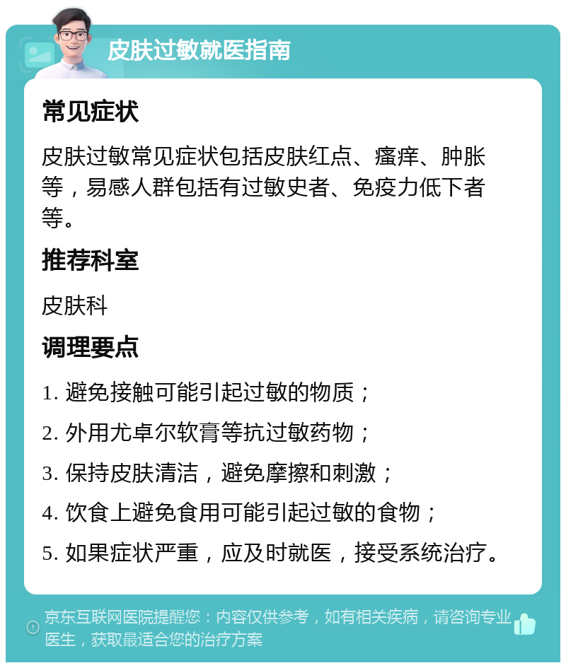 皮肤过敏就医指南 常见症状 皮肤过敏常见症状包括皮肤红点、瘙痒、肿胀等，易感人群包括有过敏史者、免疫力低下者等。 推荐科室 皮肤科 调理要点 1. 避免接触可能引起过敏的物质； 2. 外用尤卓尔软膏等抗过敏药物； 3. 保持皮肤清洁，避免摩擦和刺激； 4. 饮食上避免食用可能引起过敏的食物； 5. 如果症状严重，应及时就医，接受系统治疗。