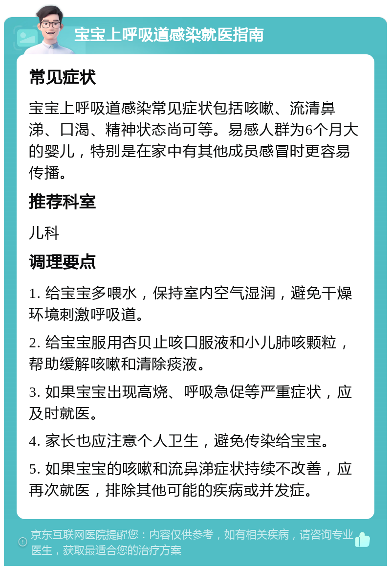 宝宝上呼吸道感染就医指南 常见症状 宝宝上呼吸道感染常见症状包括咳嗽、流清鼻涕、口渴、精神状态尚可等。易感人群为6个月大的婴儿，特别是在家中有其他成员感冒时更容易传播。 推荐科室 儿科 调理要点 1. 给宝宝多喂水，保持室内空气湿润，避免干燥环境刺激呼吸道。 2. 给宝宝服用杏贝止咳口服液和小儿肺咳颗粒，帮助缓解咳嗽和清除痰液。 3. 如果宝宝出现高烧、呼吸急促等严重症状，应及时就医。 4. 家长也应注意个人卫生，避免传染给宝宝。 5. 如果宝宝的咳嗽和流鼻涕症状持续不改善，应再次就医，排除其他可能的疾病或并发症。