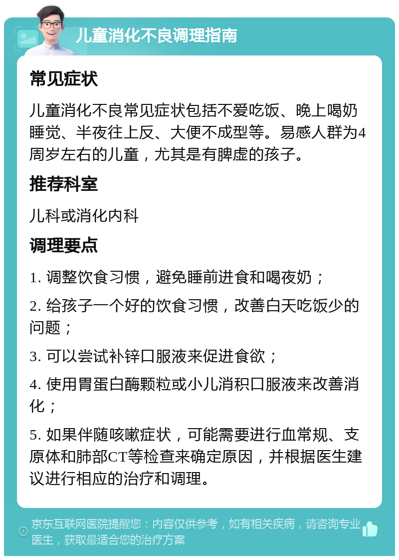 儿童消化不良调理指南 常见症状 儿童消化不良常见症状包括不爱吃饭、晚上喝奶睡觉、半夜往上反、大便不成型等。易感人群为4周岁左右的儿童，尤其是有脾虚的孩子。 推荐科室 儿科或消化内科 调理要点 1. 调整饮食习惯，避免睡前进食和喝夜奶； 2. 给孩子一个好的饮食习惯，改善白天吃饭少的问题； 3. 可以尝试补锌口服液来促进食欲； 4. 使用胃蛋白酶颗粒或小儿消积口服液来改善消化； 5. 如果伴随咳嗽症状，可能需要进行血常规、支原体和肺部CT等检查来确定原因，并根据医生建议进行相应的治疗和调理。