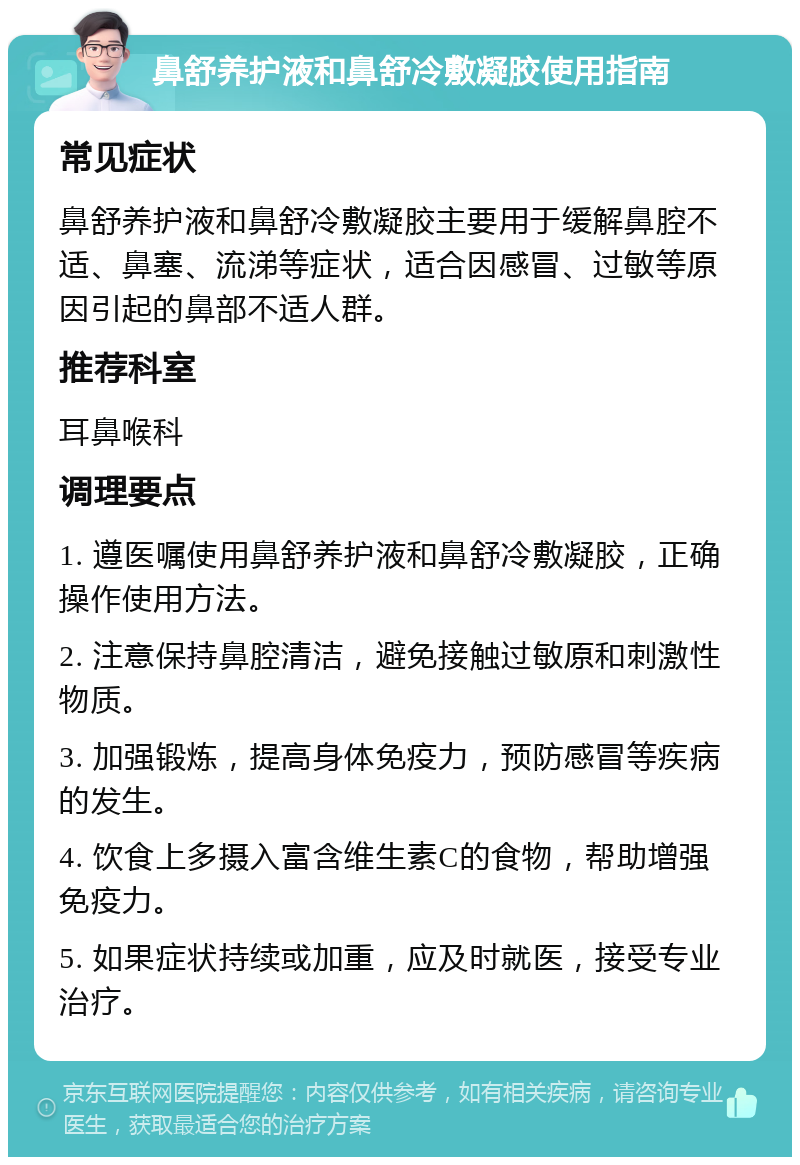 鼻舒养护液和鼻舒冷敷凝胶使用指南 常见症状 鼻舒养护液和鼻舒冷敷凝胶主要用于缓解鼻腔不适、鼻塞、流涕等症状，适合因感冒、过敏等原因引起的鼻部不适人群。 推荐科室 耳鼻喉科 调理要点 1. 遵医嘱使用鼻舒养护液和鼻舒冷敷凝胶，正确操作使用方法。 2. 注意保持鼻腔清洁，避免接触过敏原和刺激性物质。 3. 加强锻炼，提高身体免疫力，预防感冒等疾病的发生。 4. 饮食上多摄入富含维生素C的食物，帮助增强免疫力。 5. 如果症状持续或加重，应及时就医，接受专业治疗。