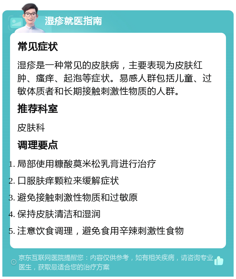 湿疹就医指南 常见症状 湿疹是一种常见的皮肤病，主要表现为皮肤红肿、瘙痒、起泡等症状。易感人群包括儿童、过敏体质者和长期接触刺激性物质的人群。 推荐科室 皮肤科 调理要点 局部使用糠酸莫米松乳膏进行治疗 口服肤痒颗粒来缓解症状 避免接触刺激性物质和过敏原 保持皮肤清洁和湿润 注意饮食调理，避免食用辛辣刺激性食物