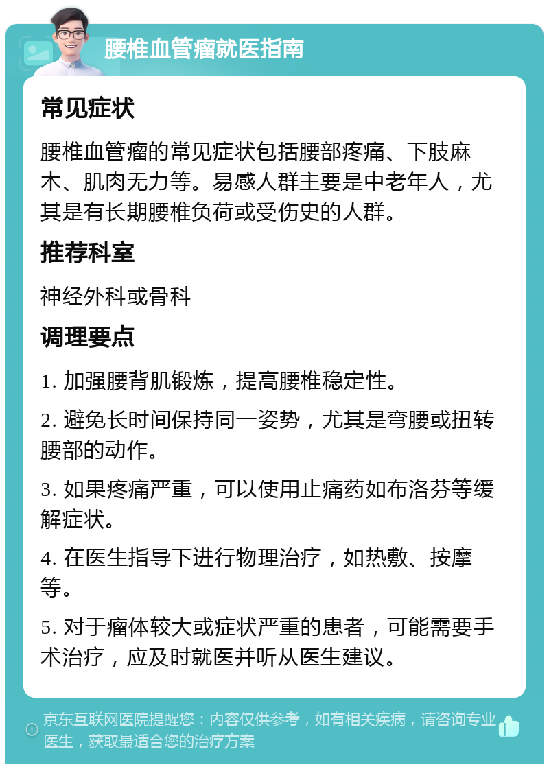 腰椎血管瘤就医指南 常见症状 腰椎血管瘤的常见症状包括腰部疼痛、下肢麻木、肌肉无力等。易感人群主要是中老年人，尤其是有长期腰椎负荷或受伤史的人群。 推荐科室 神经外科或骨科 调理要点 1. 加强腰背肌锻炼，提高腰椎稳定性。 2. 避免长时间保持同一姿势，尤其是弯腰或扭转腰部的动作。 3. 如果疼痛严重，可以使用止痛药如布洛芬等缓解症状。 4. 在医生指导下进行物理治疗，如热敷、按摩等。 5. 对于瘤体较大或症状严重的患者，可能需要手术治疗，应及时就医并听从医生建议。