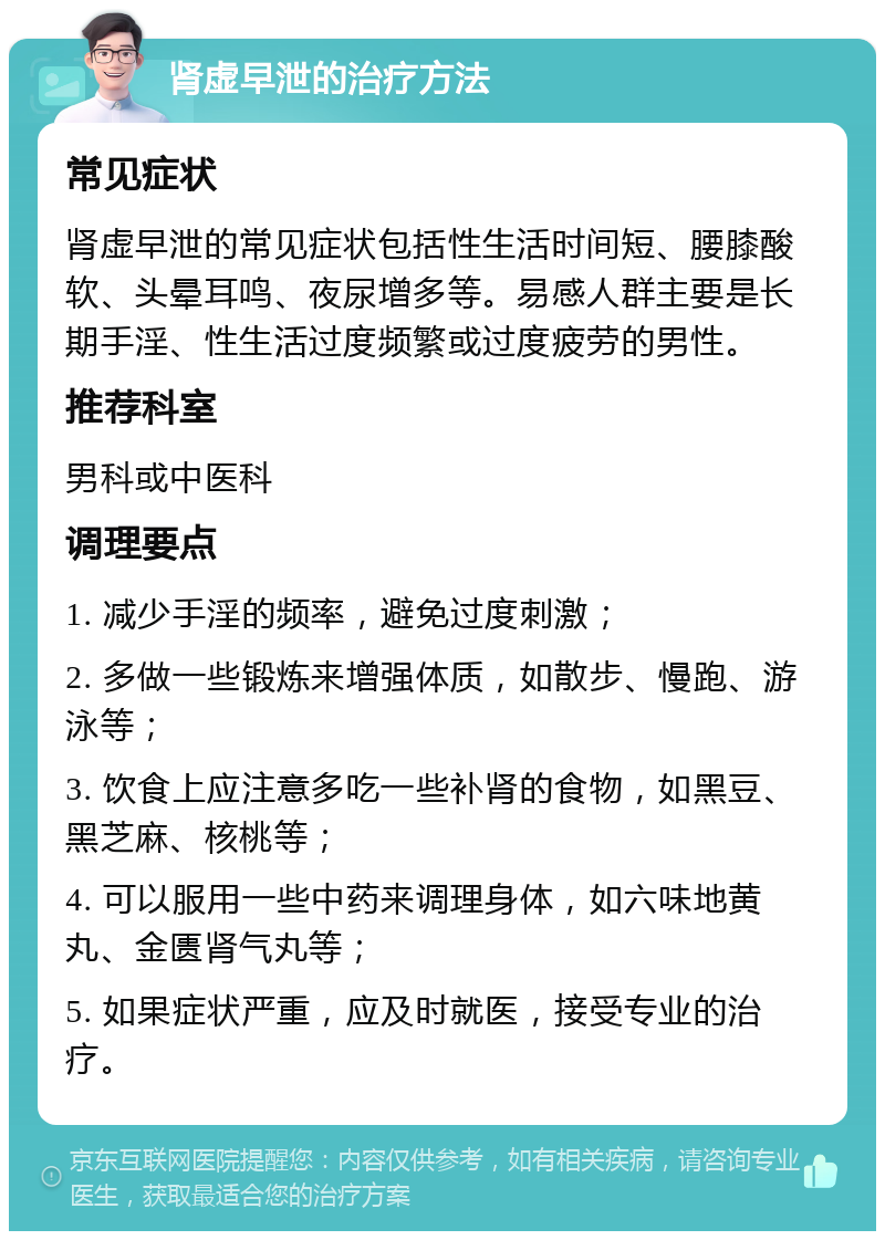 肾虚早泄的治疗方法 常见症状 肾虚早泄的常见症状包括性生活时间短、腰膝酸软、头晕耳鸣、夜尿增多等。易感人群主要是长期手淫、性生活过度频繁或过度疲劳的男性。 推荐科室 男科或中医科 调理要点 1. 减少手淫的频率，避免过度刺激； 2. 多做一些锻炼来增强体质，如散步、慢跑、游泳等； 3. 饮食上应注意多吃一些补肾的食物，如黑豆、黑芝麻、核桃等； 4. 可以服用一些中药来调理身体，如六味地黄丸、金匮肾气丸等； 5. 如果症状严重，应及时就医，接受专业的治疗。