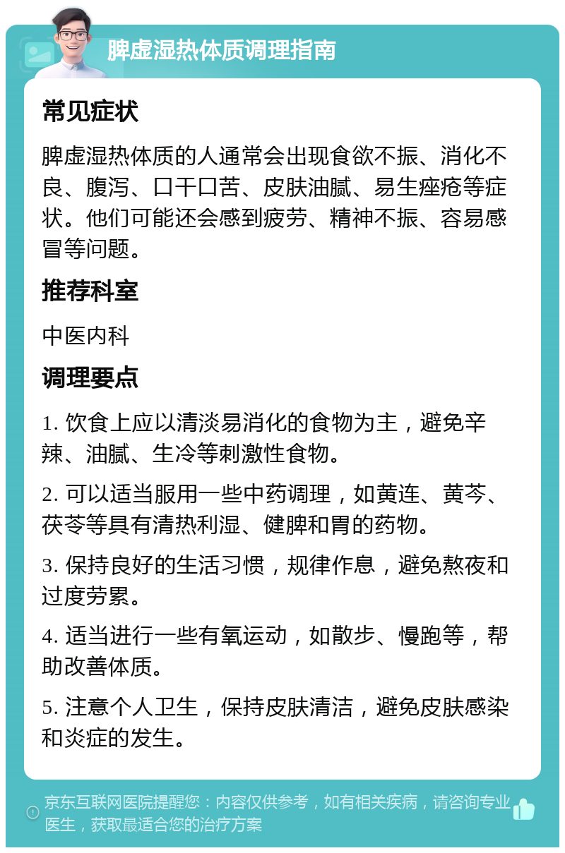 脾虚湿热体质调理指南 常见症状 脾虚湿热体质的人通常会出现食欲不振、消化不良、腹泻、口干口苦、皮肤油腻、易生痤疮等症状。他们可能还会感到疲劳、精神不振、容易感冒等问题。 推荐科室 中医内科 调理要点 1. 饮食上应以清淡易消化的食物为主，避免辛辣、油腻、生冷等刺激性食物。 2. 可以适当服用一些中药调理，如黄连、黄芩、茯苓等具有清热利湿、健脾和胃的药物。 3. 保持良好的生活习惯，规律作息，避免熬夜和过度劳累。 4. 适当进行一些有氧运动，如散步、慢跑等，帮助改善体质。 5. 注意个人卫生，保持皮肤清洁，避免皮肤感染和炎症的发生。