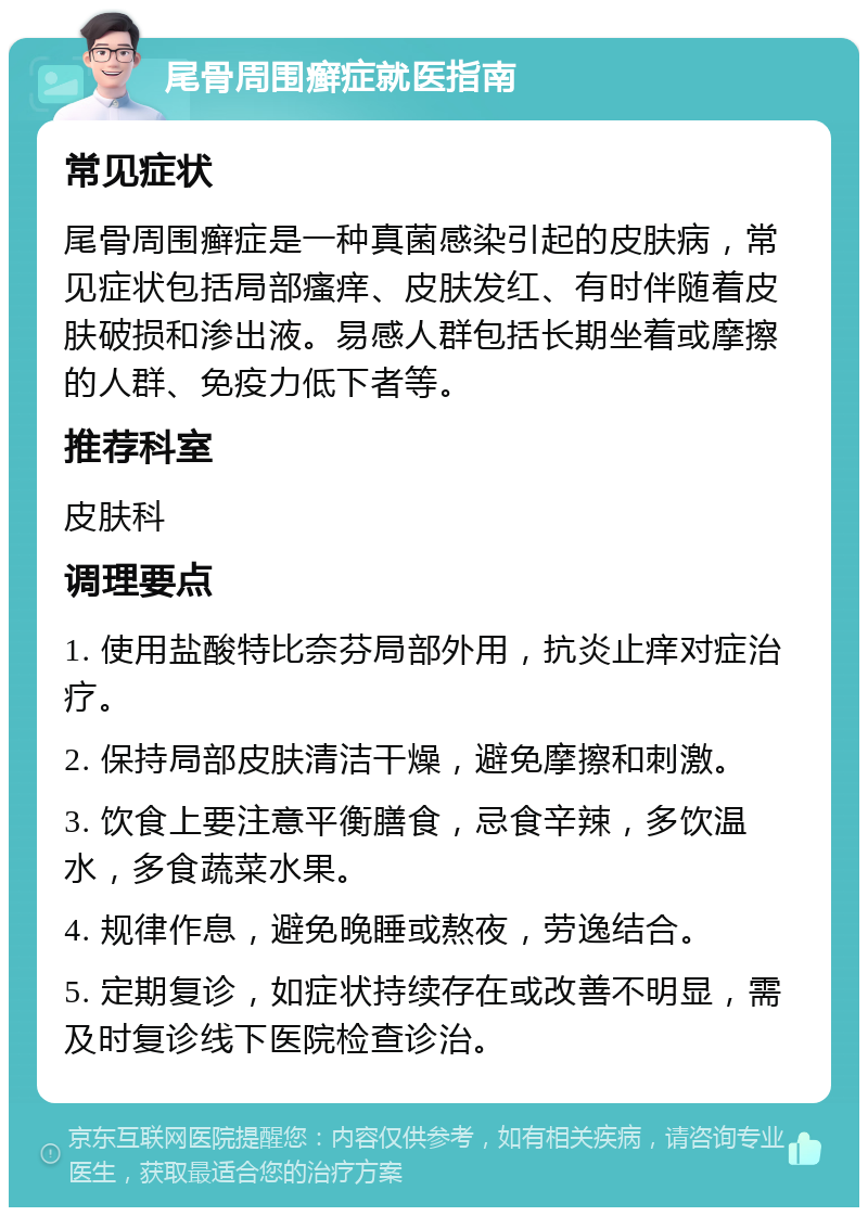 尾骨周围癣症就医指南 常见症状 尾骨周围癣症是一种真菌感染引起的皮肤病，常见症状包括局部瘙痒、皮肤发红、有时伴随着皮肤破损和渗出液。易感人群包括长期坐着或摩擦的人群、免疫力低下者等。 推荐科室 皮肤科 调理要点 1. 使用盐酸特比奈芬局部外用，抗炎止痒对症治疗。 2. 保持局部皮肤清洁干燥，避免摩擦和刺激。 3. 饮食上要注意平衡膳食，忌食辛辣，多饮温水，多食蔬菜水果。 4. 规律作息，避免晚睡或熬夜，劳逸结合。 5. 定期复诊，如症状持续存在或改善不明显，需及时复诊线下医院检查诊治。