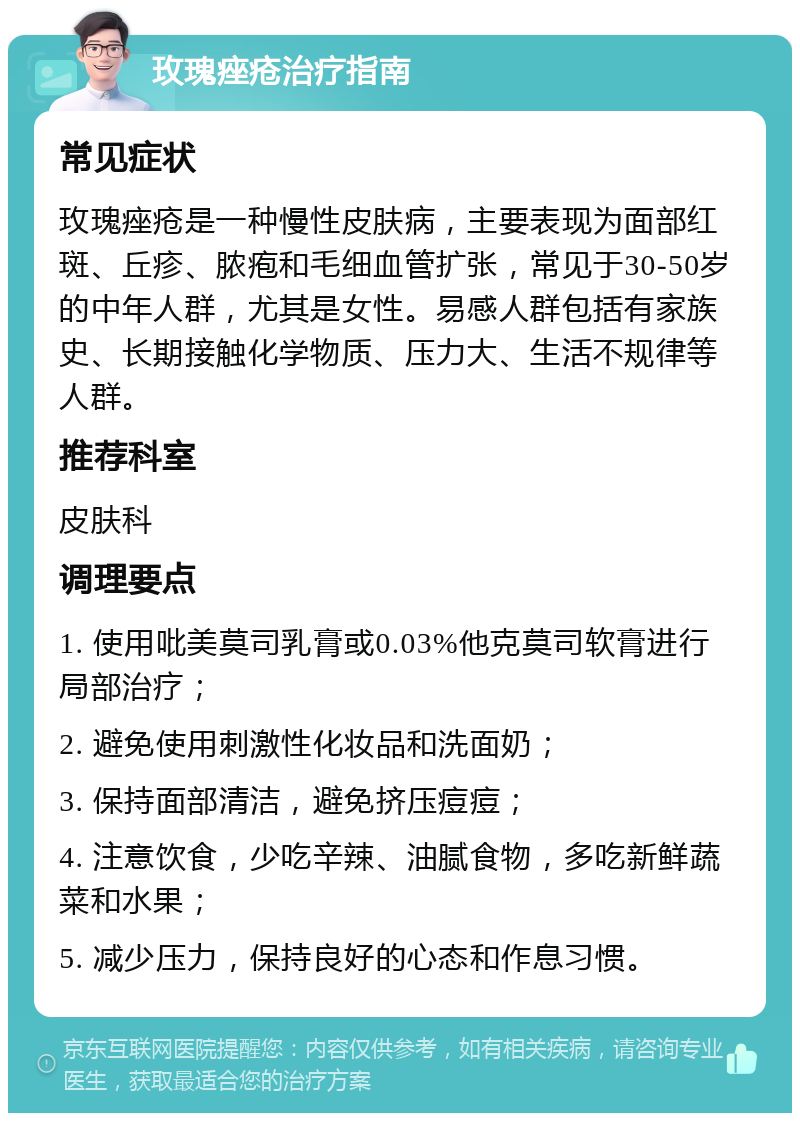 玫瑰痤疮治疗指南 常见症状 玫瑰痤疮是一种慢性皮肤病，主要表现为面部红斑、丘疹、脓疱和毛细血管扩张，常见于30-50岁的中年人群，尤其是女性。易感人群包括有家族史、长期接触化学物质、压力大、生活不规律等人群。 推荐科室 皮肤科 调理要点 1. 使用吡美莫司乳膏或0.03%他克莫司软膏进行局部治疗； 2. 避免使用刺激性化妆品和洗面奶； 3. 保持面部清洁，避免挤压痘痘； 4. 注意饮食，少吃辛辣、油腻食物，多吃新鲜蔬菜和水果； 5. 减少压力，保持良好的心态和作息习惯。