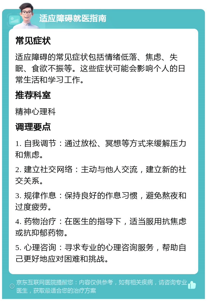 适应障碍就医指南 常见症状 适应障碍的常见症状包括情绪低落、焦虑、失眠、食欲不振等。这些症状可能会影响个人的日常生活和学习工作。 推荐科室 精神心理科 调理要点 1. 自我调节：通过放松、冥想等方式来缓解压力和焦虑。 2. 建立社交网络：主动与他人交流，建立新的社交关系。 3. 规律作息：保持良好的作息习惯，避免熬夜和过度疲劳。 4. 药物治疗：在医生的指导下，适当服用抗焦虑或抗抑郁药物。 5. 心理咨询：寻求专业的心理咨询服务，帮助自己更好地应对困难和挑战。