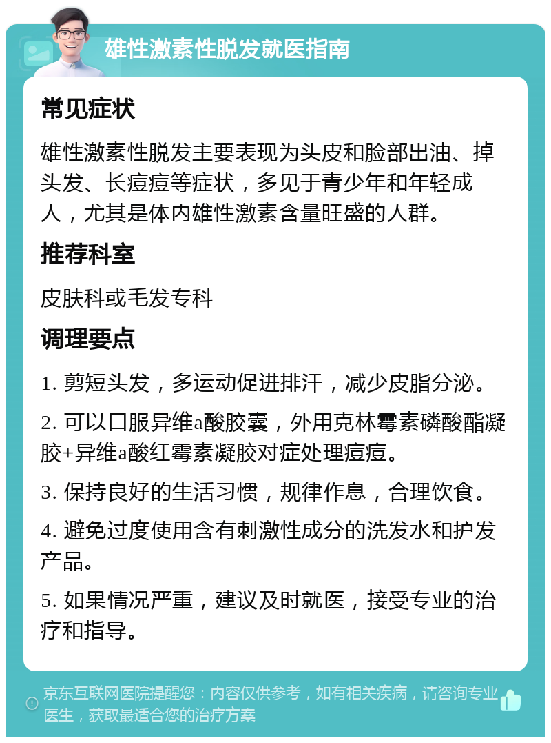 雄性激素性脱发就医指南 常见症状 雄性激素性脱发主要表现为头皮和脸部出油、掉头发、长痘痘等症状，多见于青少年和年轻成人，尤其是体内雄性激素含量旺盛的人群。 推荐科室 皮肤科或毛发专科 调理要点 1. 剪短头发，多运动促进排汗，减少皮脂分泌。 2. 可以口服异维a酸胶囊，外用克林霉素磷酸酯凝胶+异维a酸红霉素凝胶对症处理痘痘。 3. 保持良好的生活习惯，规律作息，合理饮食。 4. 避免过度使用含有刺激性成分的洗发水和护发产品。 5. 如果情况严重，建议及时就医，接受专业的治疗和指导。