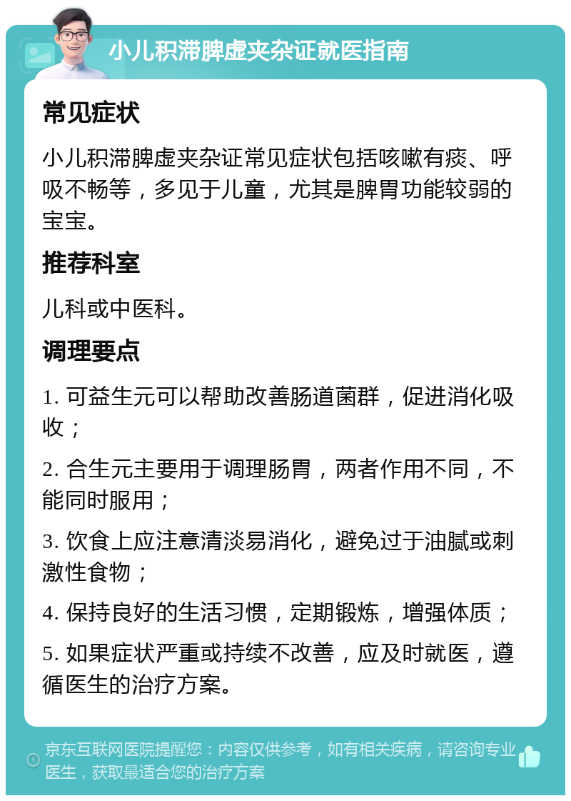 小儿积滞脾虚夹杂证就医指南 常见症状 小儿积滞脾虚夹杂证常见症状包括咳嗽有痰、呼吸不畅等，多见于儿童，尤其是脾胃功能较弱的宝宝。 推荐科室 儿科或中医科。 调理要点 1. 可益生元可以帮助改善肠道菌群，促进消化吸收； 2. 合生元主要用于调理肠胃，两者作用不同，不能同时服用； 3. 饮食上应注意清淡易消化，避免过于油腻或刺激性食物； 4. 保持良好的生活习惯，定期锻炼，增强体质； 5. 如果症状严重或持续不改善，应及时就医，遵循医生的治疗方案。