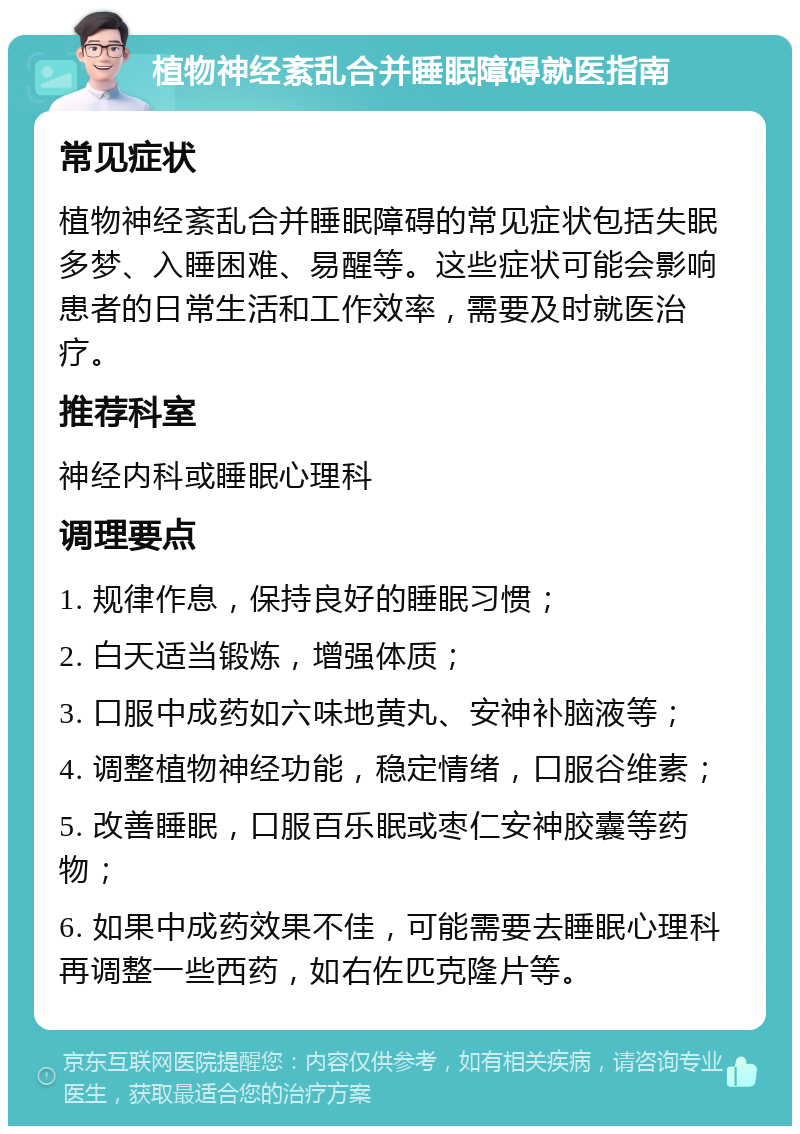 植物神经紊乱合并睡眠障碍就医指南 常见症状 植物神经紊乱合并睡眠障碍的常见症状包括失眠多梦、入睡困难、易醒等。这些症状可能会影响患者的日常生活和工作效率，需要及时就医治疗。 推荐科室 神经内科或睡眠心理科 调理要点 1. 规律作息，保持良好的睡眠习惯； 2. 白天适当锻炼，增强体质； 3. 口服中成药如六味地黄丸、安神补脑液等； 4. 调整植物神经功能，稳定情绪，口服谷维素； 5. 改善睡眠，口服百乐眠或枣仁安神胶囊等药物； 6. 如果中成药效果不佳，可能需要去睡眠心理科再调整一些西药，如右佐匹克隆片等。