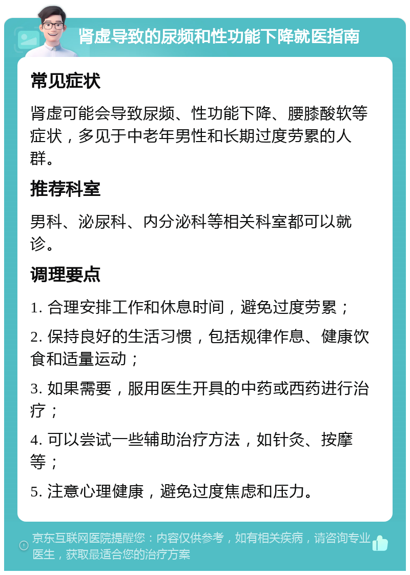 肾虚导致的尿频和性功能下降就医指南 常见症状 肾虚可能会导致尿频、性功能下降、腰膝酸软等症状，多见于中老年男性和长期过度劳累的人群。 推荐科室 男科、泌尿科、内分泌科等相关科室都可以就诊。 调理要点 1. 合理安排工作和休息时间，避免过度劳累； 2. 保持良好的生活习惯，包括规律作息、健康饮食和适量运动； 3. 如果需要，服用医生开具的中药或西药进行治疗； 4. 可以尝试一些辅助治疗方法，如针灸、按摩等； 5. 注意心理健康，避免过度焦虑和压力。