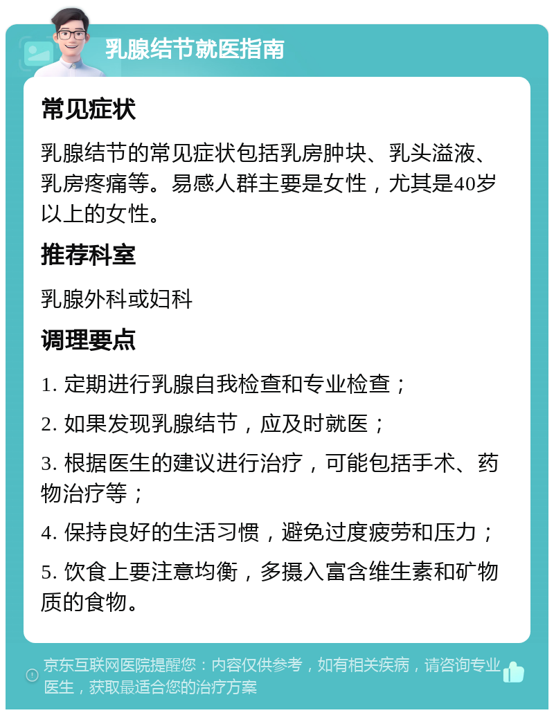 乳腺结节就医指南 常见症状 乳腺结节的常见症状包括乳房肿块、乳头溢液、乳房疼痛等。易感人群主要是女性，尤其是40岁以上的女性。 推荐科室 乳腺外科或妇科 调理要点 1. 定期进行乳腺自我检查和专业检查； 2. 如果发现乳腺结节，应及时就医； 3. 根据医生的建议进行治疗，可能包括手术、药物治疗等； 4. 保持良好的生活习惯，避免过度疲劳和压力； 5. 饮食上要注意均衡，多摄入富含维生素和矿物质的食物。