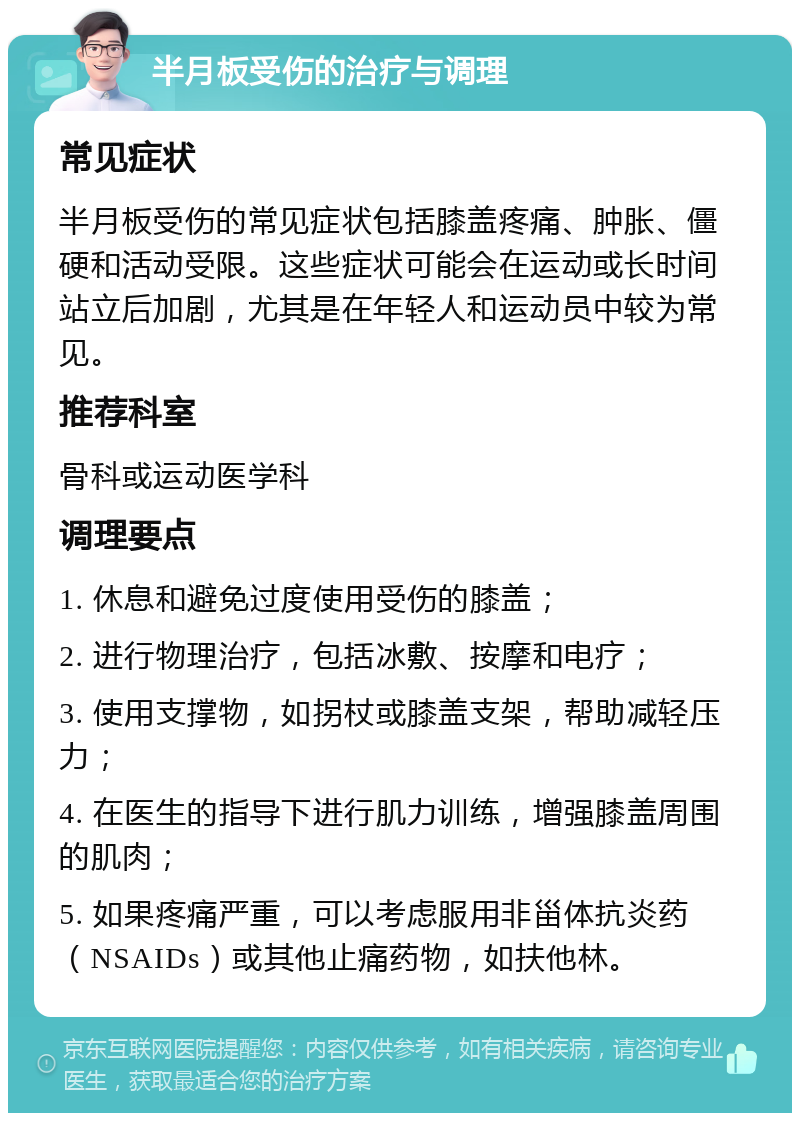 半月板受伤的治疗与调理 常见症状 半月板受伤的常见症状包括膝盖疼痛、肿胀、僵硬和活动受限。这些症状可能会在运动或长时间站立后加剧，尤其是在年轻人和运动员中较为常见。 推荐科室 骨科或运动医学科 调理要点 1. 休息和避免过度使用受伤的膝盖； 2. 进行物理治疗，包括冰敷、按摩和电疗； 3. 使用支撑物，如拐杖或膝盖支架，帮助减轻压力； 4. 在医生的指导下进行肌力训练，增强膝盖周围的肌肉； 5. 如果疼痛严重，可以考虑服用非甾体抗炎药（NSAIDs）或其他止痛药物，如扶他林。