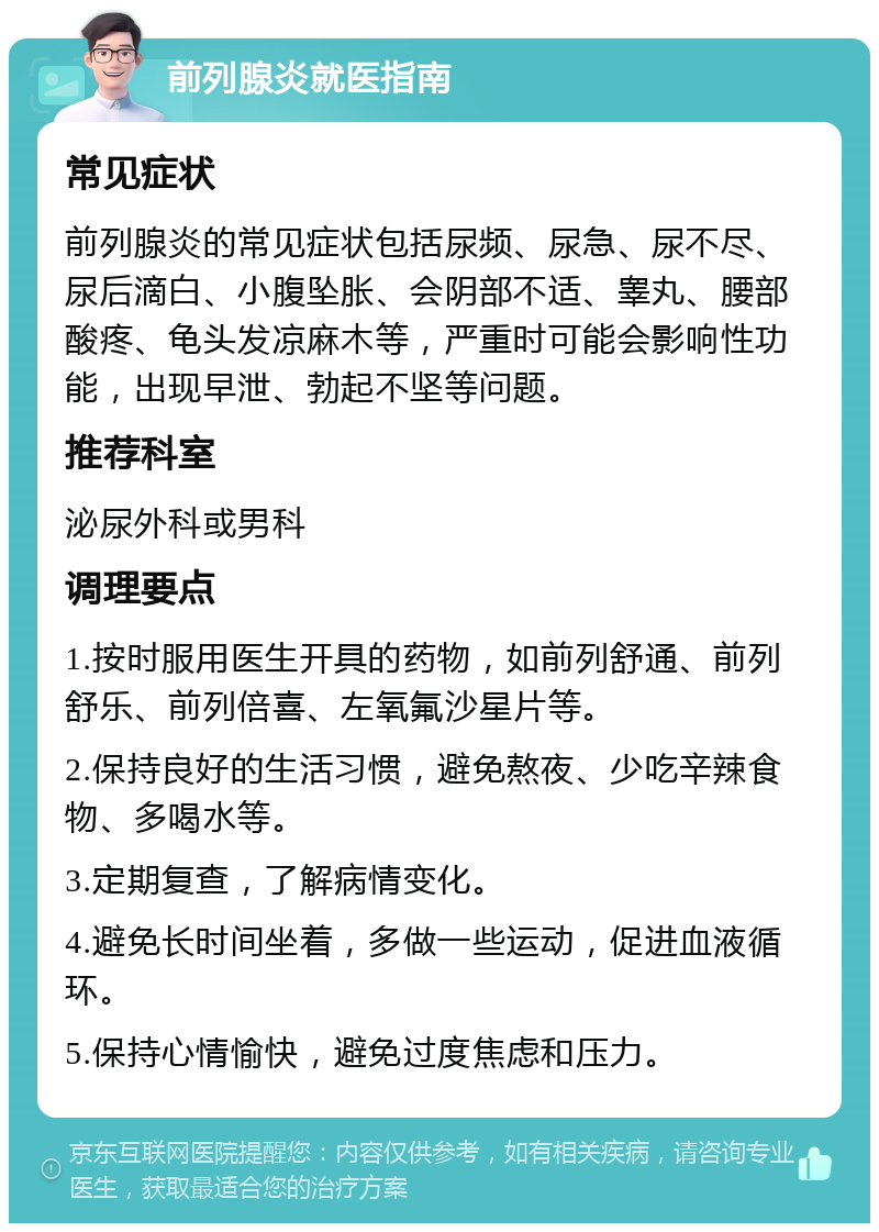 前列腺炎就医指南 常见症状 前列腺炎的常见症状包括尿频、尿急、尿不尽、尿后滴白、小腹坠胀、会阴部不适、睾丸、腰部酸疼、龟头发凉麻木等，严重时可能会影响性功能，出现早泄、勃起不坚等问题。 推荐科室 泌尿外科或男科 调理要点 1.按时服用医生开具的药物，如前列舒通、前列舒乐、前列倍喜、左氧氟沙星片等。 2.保持良好的生活习惯，避免熬夜、少吃辛辣食物、多喝水等。 3.定期复查，了解病情变化。 4.避免长时间坐着，多做一些运动，促进血液循环。 5.保持心情愉快，避免过度焦虑和压力。