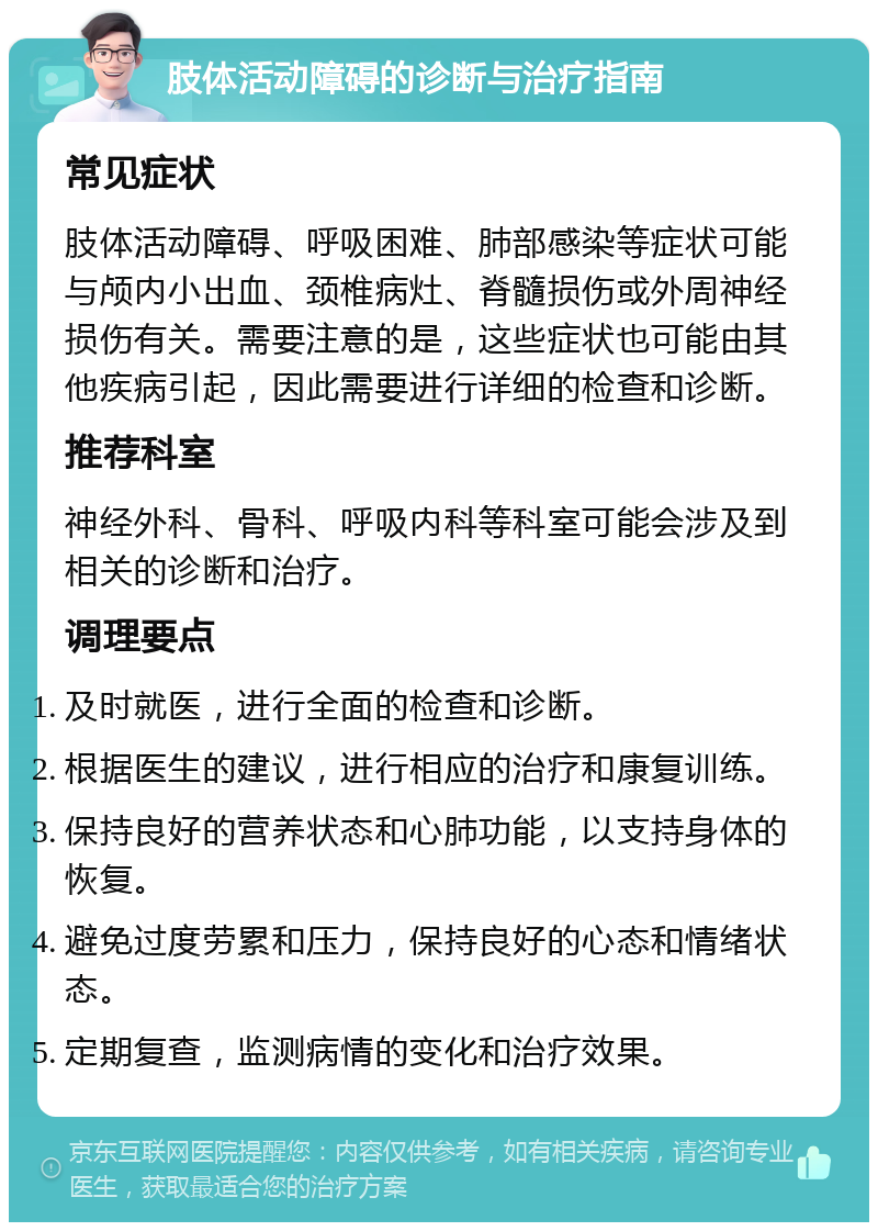 肢体活动障碍的诊断与治疗指南 常见症状 肢体活动障碍、呼吸困难、肺部感染等症状可能与颅内小出血、颈椎病灶、脊髓损伤或外周神经损伤有关。需要注意的是，这些症状也可能由其他疾病引起，因此需要进行详细的检查和诊断。 推荐科室 神经外科、骨科、呼吸内科等科室可能会涉及到相关的诊断和治疗。 调理要点 及时就医，进行全面的检查和诊断。 根据医生的建议，进行相应的治疗和康复训练。 保持良好的营养状态和心肺功能，以支持身体的恢复。 避免过度劳累和压力，保持良好的心态和情绪状态。 定期复查，监测病情的变化和治疗效果。