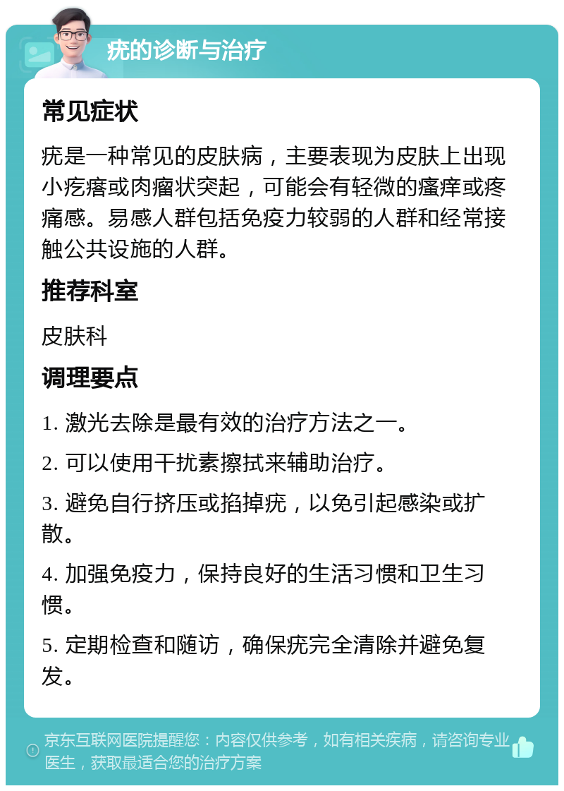 疣的诊断与治疗 常见症状 疣是一种常见的皮肤病，主要表现为皮肤上出现小疙瘩或肉瘤状突起，可能会有轻微的瘙痒或疼痛感。易感人群包括免疫力较弱的人群和经常接触公共设施的人群。 推荐科室 皮肤科 调理要点 1. 激光去除是最有效的治疗方法之一。 2. 可以使用干扰素擦拭来辅助治疗。 3. 避免自行挤压或掐掉疣，以免引起感染或扩散。 4. 加强免疫力，保持良好的生活习惯和卫生习惯。 5. 定期检查和随访，确保疣完全清除并避免复发。