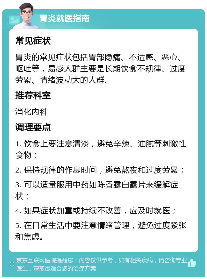 胃炎就医指南 常见症状 胃炎的常见症状包括胃部隐痛、不适感、恶心、呕吐等，易感人群主要是长期饮食不规律、过度劳累、情绪波动大的人群。 推荐科室 消化内科 调理要点 1. 饮食上要注意清淡，避免辛辣、油腻等刺激性食物； 2. 保持规律的作息时间，避免熬夜和过度劳累； 3. 可以适量服用中药如陈香露白露片来缓解症状； 4. 如果症状加重或持续不改善，应及时就医； 5. 在日常生活中要注意情绪管理，避免过度紧张和焦虑。