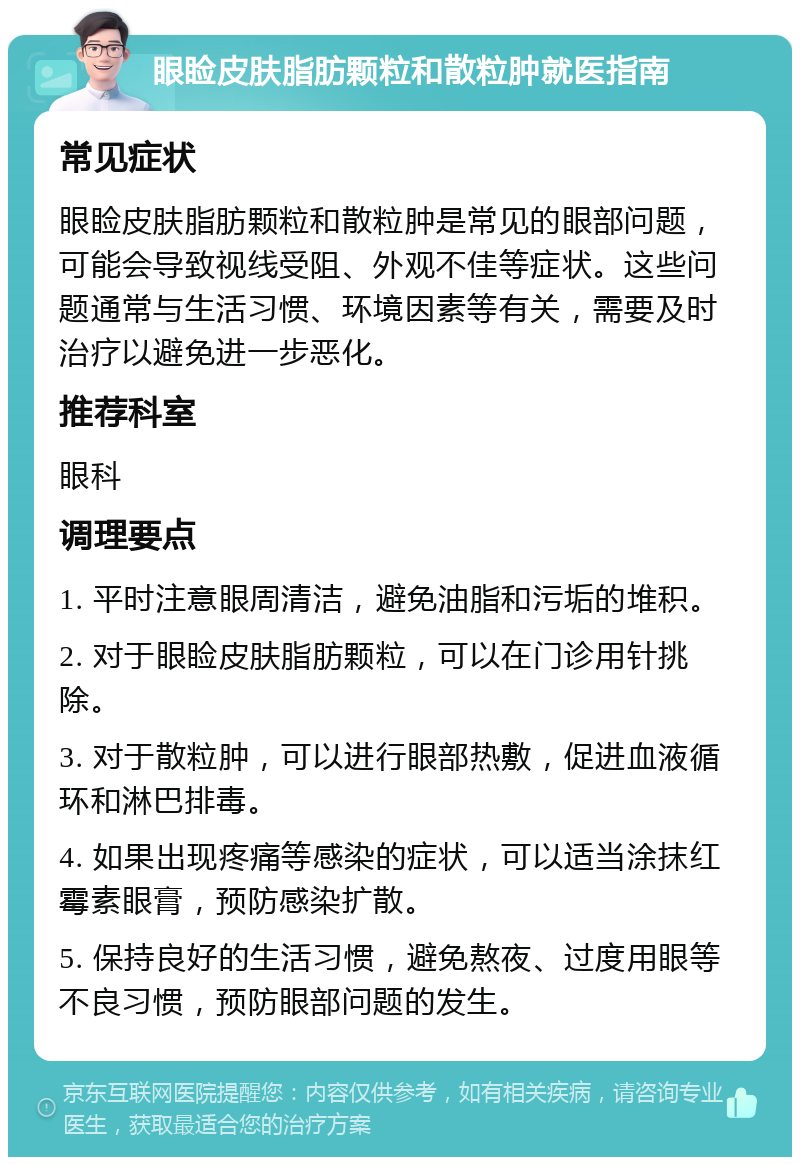 眼睑皮肤脂肪颗粒和散粒肿就医指南 常见症状 眼睑皮肤脂肪颗粒和散粒肿是常见的眼部问题，可能会导致视线受阻、外观不佳等症状。这些问题通常与生活习惯、环境因素等有关，需要及时治疗以避免进一步恶化。 推荐科室 眼科 调理要点 1. 平时注意眼周清洁，避免油脂和污垢的堆积。 2. 对于眼睑皮肤脂肪颗粒，可以在门诊用针挑除。 3. 对于散粒肿，可以进行眼部热敷，促进血液循环和淋巴排毒。 4. 如果出现疼痛等感染的症状，可以适当涂抹红霉素眼膏，预防感染扩散。 5. 保持良好的生活习惯，避免熬夜、过度用眼等不良习惯，预防眼部问题的发生。