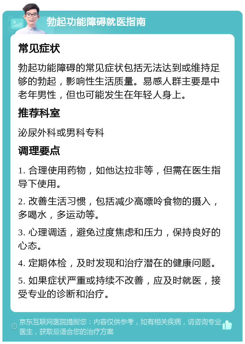 勃起功能障碍就医指南 常见症状 勃起功能障碍的常见症状包括无法达到或维持足够的勃起，影响性生活质量。易感人群主要是中老年男性，但也可能发生在年轻人身上。 推荐科室 泌尿外科或男科专科 调理要点 1. 合理使用药物，如他达拉非等，但需在医生指导下使用。 2. 改善生活习惯，包括减少高嘌呤食物的摄入，多喝水，多运动等。 3. 心理调适，避免过度焦虑和压力，保持良好的心态。 4. 定期体检，及时发现和治疗潜在的健康问题。 5. 如果症状严重或持续不改善，应及时就医，接受专业的诊断和治疗。