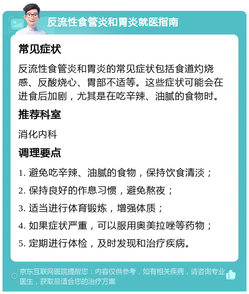 反流性食管炎和胃炎就医指南 常见症状 反流性食管炎和胃炎的常见症状包括食道灼烧感、反酸烧心、胃部不适等。这些症状可能会在进食后加剧，尤其是在吃辛辣、油腻的食物时。 推荐科室 消化内科 调理要点 1. 避免吃辛辣、油腻的食物，保持饮食清淡； 2. 保持良好的作息习惯，避免熬夜； 3. 适当进行体育锻炼，增强体质； 4. 如果症状严重，可以服用奥美拉唑等药物； 5. 定期进行体检，及时发现和治疗疾病。