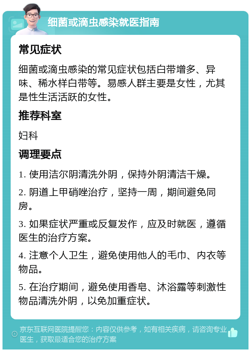 细菌或滴虫感染就医指南 常见症状 细菌或滴虫感染的常见症状包括白带增多、异味、稀水样白带等。易感人群主要是女性，尤其是性生活活跃的女性。 推荐科室 妇科 调理要点 1. 使用洁尔阴清洗外阴，保持外阴清洁干燥。 2. 阴道上甲硝唑治疗，坚持一周，期间避免同房。 3. 如果症状严重或反复发作，应及时就医，遵循医生的治疗方案。 4. 注意个人卫生，避免使用他人的毛巾、内衣等物品。 5. 在治疗期间，避免使用香皂、沐浴露等刺激性物品清洗外阴，以免加重症状。