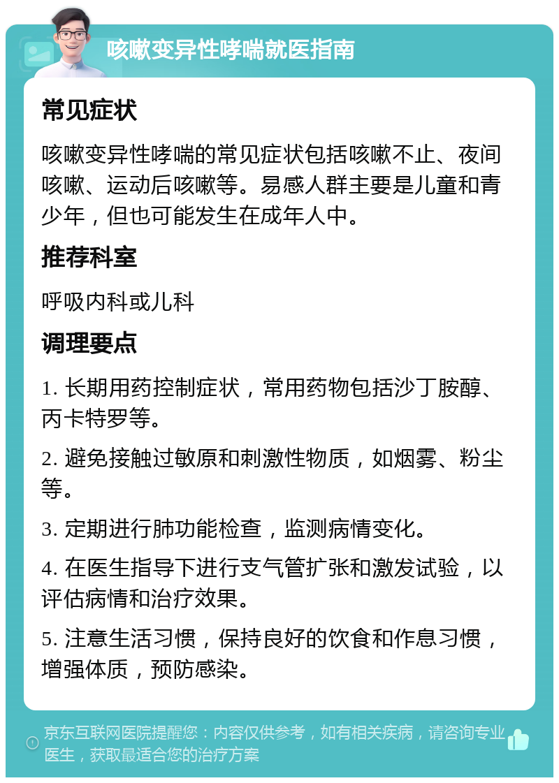 咳嗽变异性哮喘就医指南 常见症状 咳嗽变异性哮喘的常见症状包括咳嗽不止、夜间咳嗽、运动后咳嗽等。易感人群主要是儿童和青少年，但也可能发生在成年人中。 推荐科室 呼吸内科或儿科 调理要点 1. 长期用药控制症状，常用药物包括沙丁胺醇、丙卡特罗等。 2. 避免接触过敏原和刺激性物质，如烟雾、粉尘等。 3. 定期进行肺功能检查，监测病情变化。 4. 在医生指导下进行支气管扩张和激发试验，以评估病情和治疗效果。 5. 注意生活习惯，保持良好的饮食和作息习惯，增强体质，预防感染。