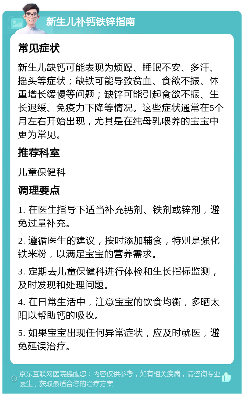 新生儿补钙铁锌指南 常见症状 新生儿缺钙可能表现为烦躁、睡眠不安、多汗、摇头等症状；缺铁可能导致贫血、食欲不振、体重增长缓慢等问题；缺锌可能引起食欲不振、生长迟缓、免疫力下降等情况。这些症状通常在5个月左右开始出现，尤其是在纯母乳喂养的宝宝中更为常见。 推荐科室 儿童保健科 调理要点 1. 在医生指导下适当补充钙剂、铁剂或锌剂，避免过量补充。 2. 遵循医生的建议，按时添加辅食，特别是强化铁米粉，以满足宝宝的营养需求。 3. 定期去儿童保健科进行体检和生长指标监测，及时发现和处理问题。 4. 在日常生活中，注意宝宝的饮食均衡，多晒太阳以帮助钙的吸收。 5. 如果宝宝出现任何异常症状，应及时就医，避免延误治疗。