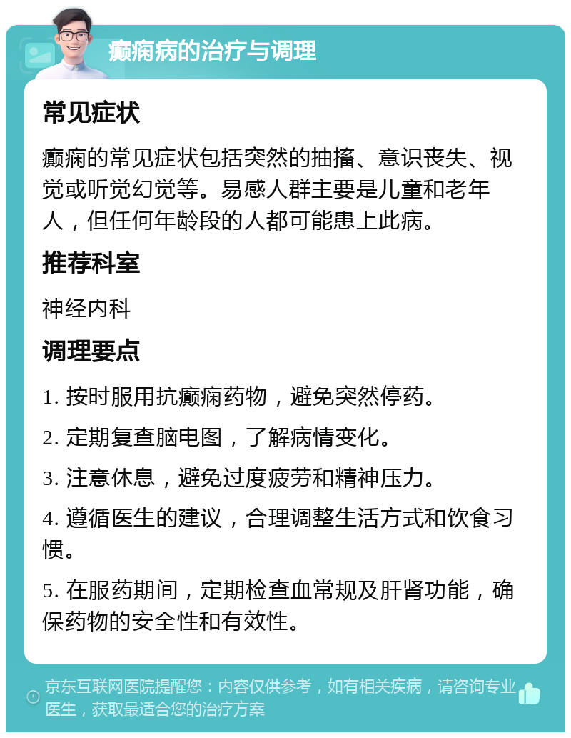 癫痫病的治疗与调理 常见症状 癫痫的常见症状包括突然的抽搐、意识丧失、视觉或听觉幻觉等。易感人群主要是儿童和老年人，但任何年龄段的人都可能患上此病。 推荐科室 神经内科 调理要点 1. 按时服用抗癫痫药物，避免突然停药。 2. 定期复查脑电图，了解病情变化。 3. 注意休息，避免过度疲劳和精神压力。 4. 遵循医生的建议，合理调整生活方式和饮食习惯。 5. 在服药期间，定期检查血常规及肝肾功能，确保药物的安全性和有效性。