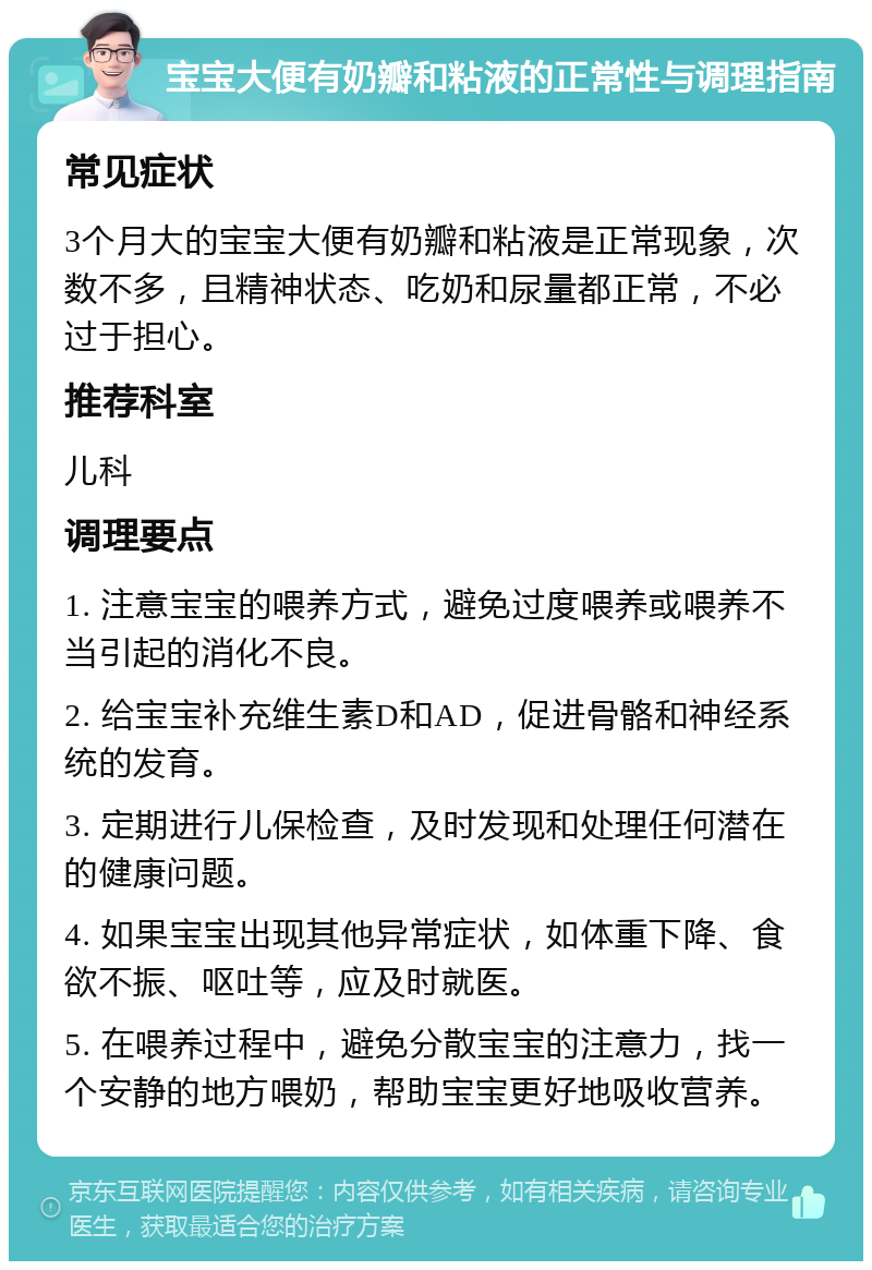 宝宝大便有奶瓣和粘液的正常性与调理指南 常见症状 3个月大的宝宝大便有奶瓣和粘液是正常现象，次数不多，且精神状态、吃奶和尿量都正常，不必过于担心。 推荐科室 儿科 调理要点 1. 注意宝宝的喂养方式，避免过度喂养或喂养不当引起的消化不良。 2. 给宝宝补充维生素D和AD，促进骨骼和神经系统的发育。 3. 定期进行儿保检查，及时发现和处理任何潜在的健康问题。 4. 如果宝宝出现其他异常症状，如体重下降、食欲不振、呕吐等，应及时就医。 5. 在喂养过程中，避免分散宝宝的注意力，找一个安静的地方喂奶，帮助宝宝更好地吸收营养。