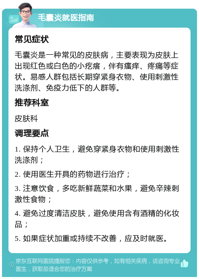 毛囊炎就医指南 常见症状 毛囊炎是一种常见的皮肤病，主要表现为皮肤上出现红色或白色的小疙瘩，伴有瘙痒、疼痛等症状。易感人群包括长期穿紧身衣物、使用刺激性洗涤剂、免疫力低下的人群等。 推荐科室 皮肤科 调理要点 1. 保持个人卫生，避免穿紧身衣物和使用刺激性洗涤剂； 2. 使用医生开具的药物进行治疗； 3. 注意饮食，多吃新鲜蔬菜和水果，避免辛辣刺激性食物； 4. 避免过度清洁皮肤，避免使用含有酒精的化妆品； 5. 如果症状加重或持续不改善，应及时就医。