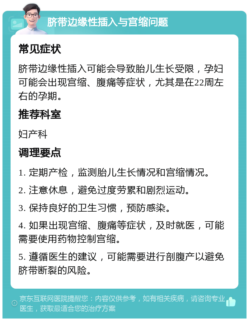 脐带边缘性插入与宫缩问题 常见症状 脐带边缘性插入可能会导致胎儿生长受限，孕妇可能会出现宫缩、腹痛等症状，尤其是在22周左右的孕期。 推荐科室 妇产科 调理要点 1. 定期产检，监测胎儿生长情况和宫缩情况。 2. 注意休息，避免过度劳累和剧烈运动。 3. 保持良好的卫生习惯，预防感染。 4. 如果出现宫缩、腹痛等症状，及时就医，可能需要使用药物控制宫缩。 5. 遵循医生的建议，可能需要进行剖腹产以避免脐带断裂的风险。