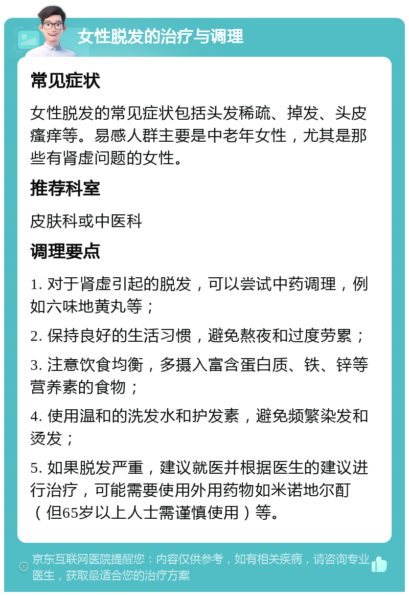 女性脱发的治疗与调理 常见症状 女性脱发的常见症状包括头发稀疏、掉发、头皮瘙痒等。易感人群主要是中老年女性，尤其是那些有肾虚问题的女性。 推荐科室 皮肤科或中医科 调理要点 1. 对于肾虚引起的脱发，可以尝试中药调理，例如六味地黄丸等； 2. 保持良好的生活习惯，避免熬夜和过度劳累； 3. 注意饮食均衡，多摄入富含蛋白质、铁、锌等营养素的食物； 4. 使用温和的洗发水和护发素，避免频繁染发和烫发； 5. 如果脱发严重，建议就医并根据医生的建议进行治疗，可能需要使用外用药物如米诺地尔酊（但65岁以上人士需谨慎使用）等。