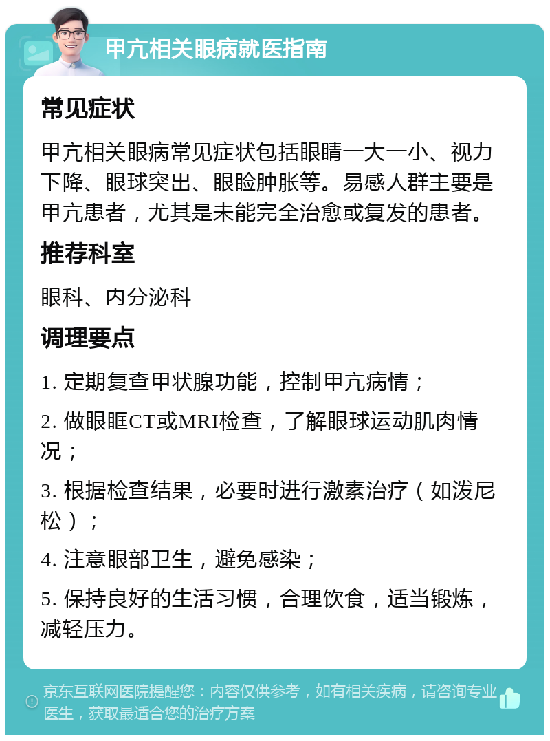 甲亢相关眼病就医指南 常见症状 甲亢相关眼病常见症状包括眼睛一大一小、视力下降、眼球突出、眼睑肿胀等。易感人群主要是甲亢患者，尤其是未能完全治愈或复发的患者。 推荐科室 眼科、内分泌科 调理要点 1. 定期复查甲状腺功能，控制甲亢病情； 2. 做眼眶CT或MRI检查，了解眼球运动肌肉情况； 3. 根据检查结果，必要时进行激素治疗（如泼尼松）； 4. 注意眼部卫生，避免感染； 5. 保持良好的生活习惯，合理饮食，适当锻炼，减轻压力。